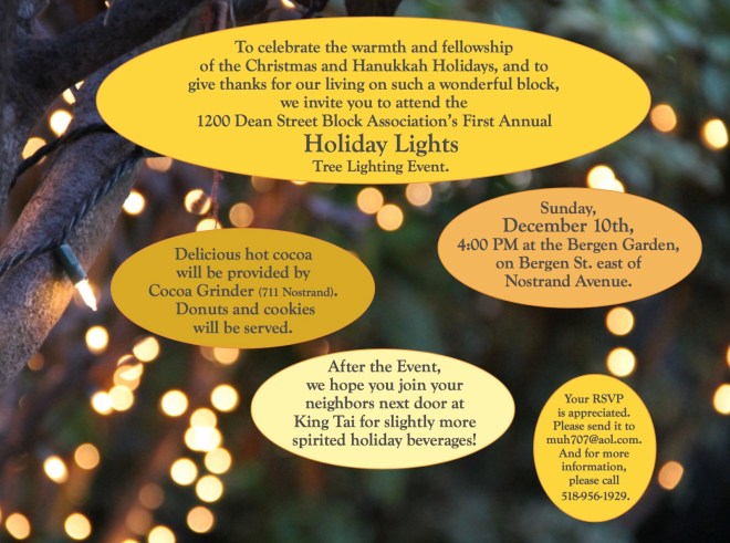 To celebrate the warmth and fellowship of the Christmas and Hanukkah Holidays, and to give thanks for our living on such a wonderful block, we invite you to attend the 1200 Dean Street Block Association’s First Annual Holiday Lights Tree Lighting Event.